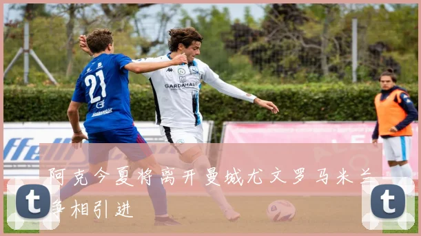 阿克今夏将离开曼城尤文罗马米兰争相引进